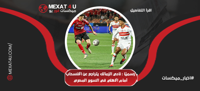 نادي الزمالك يتراجع عن الانسحاب أمام الأهلي