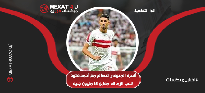 عائلة المتوفي تتصالح مع أحمد فتوح لاعب الزمالك مقابل 15 مليون